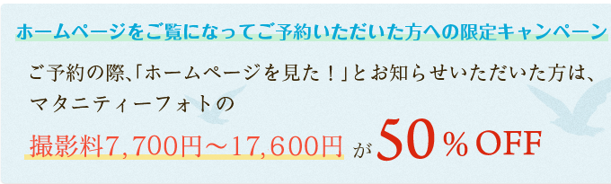 ホームページをご覧になってご予約いただいた方への限定キャンペーンです。ご予約の際、「ホームページを見た！」とお知らせいただいた方は、マタニティーフォトの撮影料7,700円～17,600円が50％オフ