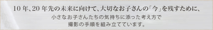 10年、20年先の未来に向けて、大切なお子さんの「今」を残すために、小さなお子さんたちの気持ちに添った考え方で撮影の手順を組み立てています。