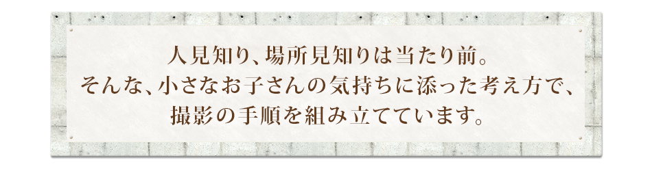 人見知り、場所見知りは当たり前。そんな、小さなお子さんの気持ちに添った考え方で、撮影の手順を組み立てています。