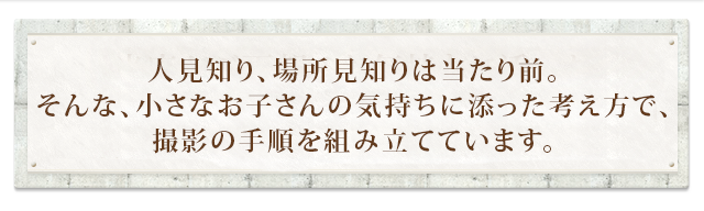 人見知り、場所見知りは当たり前。そんな、小さなお子さんの気持ちに添った考え方で、撮影の手順を組み立てています。